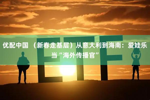 优配中国 （新春走基层）从意大利到海南：爱娃乐当“海外传播官”