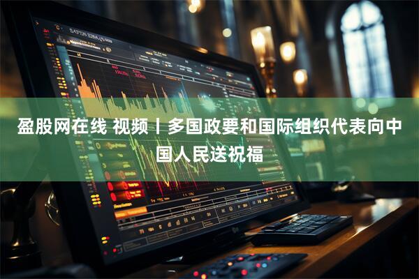 盈股网在线 视频丨多国政要和国际组织代表向中国人民送祝福