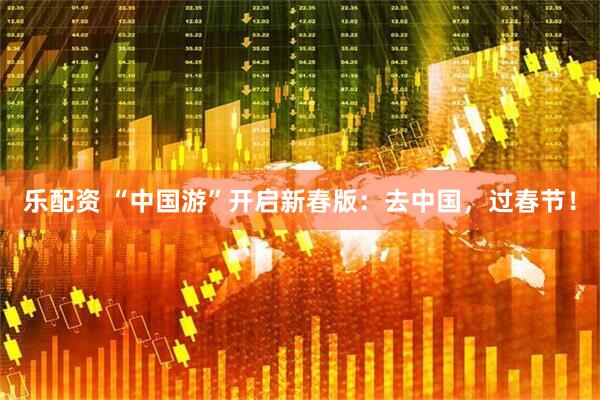 乐配资 “中国游”开启新春版：去中国，过春节！