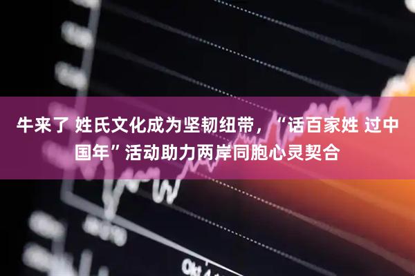 牛来了 姓氏文化成为坚韧纽带，“话百家姓 过中国年”活动助力两岸同胞心灵契合