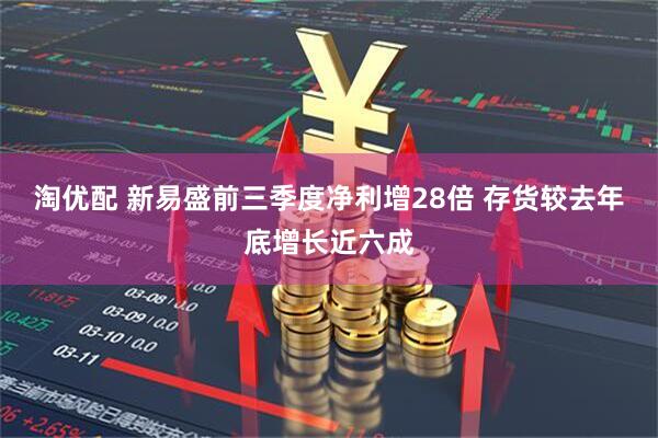 淘优配 新易盛前三季度净利增28倍 存货较去年底增长近六成