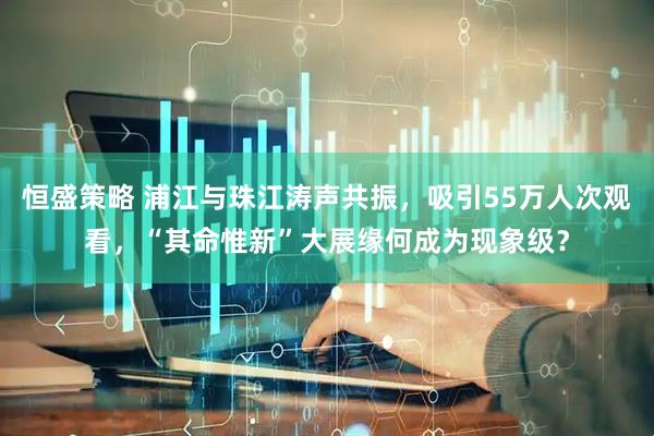 恒盛策略 浦江与珠江涛声共振，吸引55万人次观看，“其命惟新”大展缘何成为现象级？