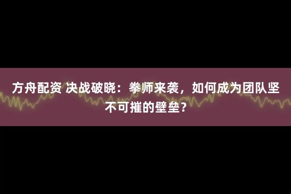 方舟配资 决战破晓：拳师来袭，如何成为团队坚不可摧的壁垒？