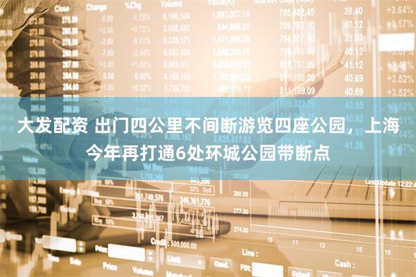 大发配资 出门四公里不间断游览四座公园，上海今年再打通6处环城公园带断点