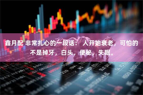鑫月配 非常扎心的一段话： 人开始衰老，可怕的不是掉牙，白头，便秘，失眠。
