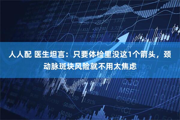 人人配 医生坦言：只要体检里没这1个箭头，颈动脉斑块风险就不用太焦虑