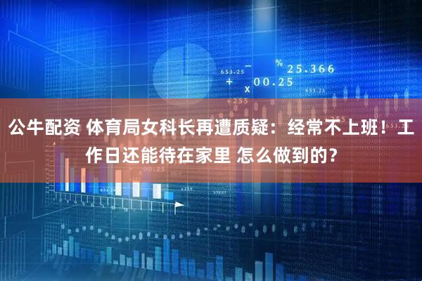 公牛配资 体育局女科长再遭质疑：经常不上班！工作日还能待在家里 怎么做到的？