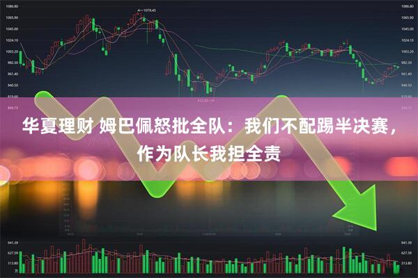 华夏理财 姆巴佩怒批全队：我们不配踢半决赛，作为队长我担全责